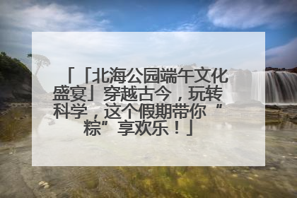 「北海公园端午文化盛宴」穿越古今，玩转科学，这个假期带你“粽”享欢乐！