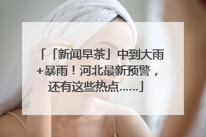 「新闻早茶」中到大雨+暴雨！河北最新预警，还有这些热点……
