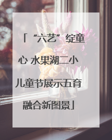 “六艺”绽童心 水果湖二小儿童节展示五育融合新图景