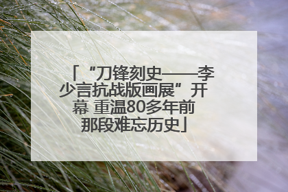 “刀锋刻史——李少言抗战版画展”开幕 重温80多年前那段难忘历史
