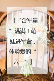 “含军量”满满！萌娃进军营，体验爱的“六一”