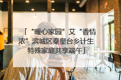 “暖心家园”艾“香情浓”滨城区秦皇台乡计生特殊家庭共享端午
