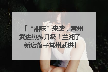 “湘味”来袭，常州武进热辣升级！兰湘子新店落子常州武进