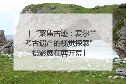 “聚焦古迹：爱尔兰考古遗产的视觉探索”摄影展在蓉开幕
