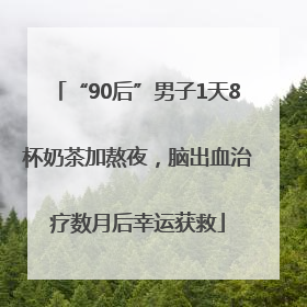 “90后”男子1天8杯奶茶加熬夜，脑出血治疗数月后幸运获救