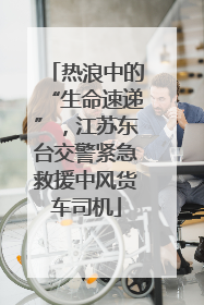 热浪中的“生命速递”，江苏东台交警紧急救援中风货车司机