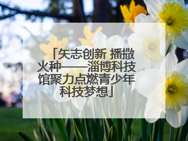矢志创新 播撒火种——淄博科技馆聚力点燃青少年科技梦想