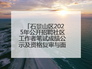 石景山区2025年公开招聘社区工作者笔试成绩公示及资格复审与面试通知