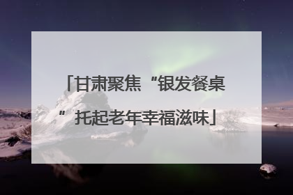 甘肃聚焦“银发餐桌”托起老年幸福滋味