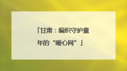 甘肃：编织守护童年的“暖心网”