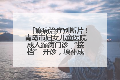 癫痫治疗别断片！青岛市妇女儿童医院成人癫痫门诊 “接档” 开诊，填补成年延续治疗空白