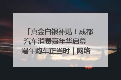 真金白银补贴！成都汽车消费嘉年华启幕 端午购车正当时｜网络中国节·端午