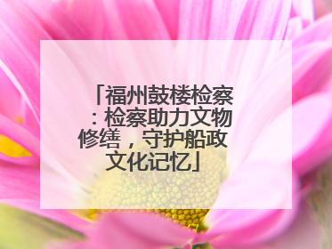 福州鼓楼检察：检察助力文物修缮，守护船政文化记忆