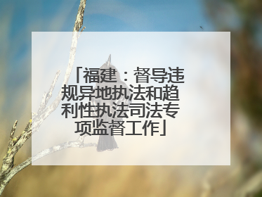 福建：督导违规异地执法和趋利性执法司法专项监督工作