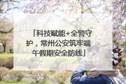 科技赋能+全警守护，常州公安筑牢端午假期安全防线