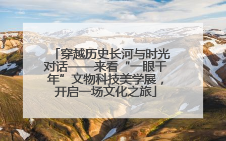 穿越历史长河与时光对话——来看“一眼千年”文物科技美学展，开启一场文化之旅