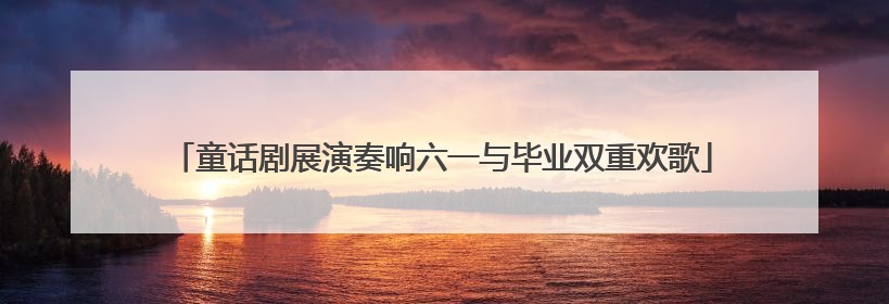 童话剧展演奏响六一与毕业双重欢歌