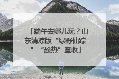 端午去哪儿玩？山东清凉版“绿野仙踪”“趁热”查收