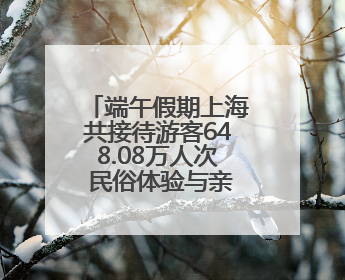 端午假期上海共接待游客648.08万人次 民俗体验与亲子游成热点