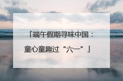 端午假期寻味中国：童心童趣过“六一”