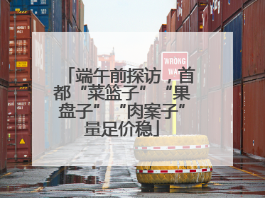端午前探访，首都“菜篮子”“果盘子”“肉案子”量足价稳