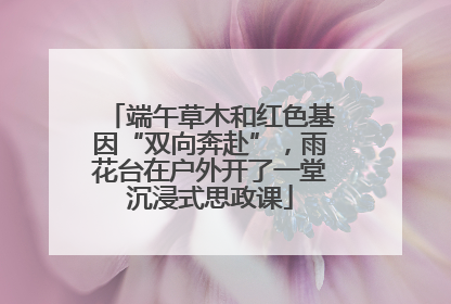 端午草木和红色基因“双向奔赴”，雨花台在户外开了一堂沉浸式思政课