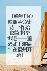 翰墨丹心映照革命史诗 “作始也简 将毕也钜——董必武手迹展”在福州开幕