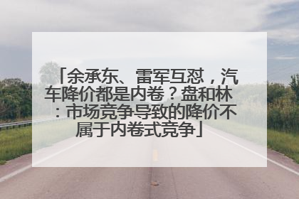 余承东、雷军互怼，汽车降价都是内卷？盘和林：市场竞争导致的降价不属于内卷式竞争