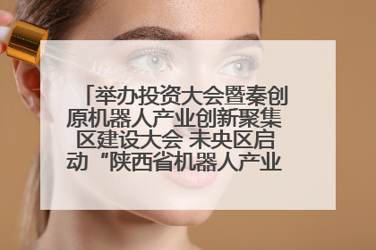 举办投资大会暨秦创原机器人产业创新聚集区建设大会 未央区启动“陕西省机器人产业聚集区”建设