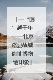 一“眼”越千年——北京路县故城遗址博物馆印象