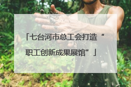 七台河市总工会打造“职工创新成果展馆”