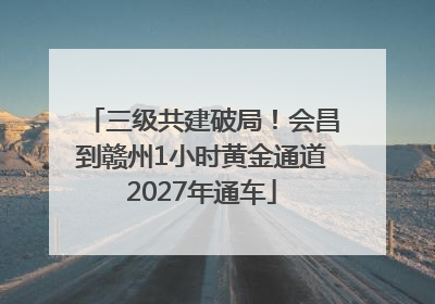三级共建破局！会昌到赣州1小时黄金通道2027年通车