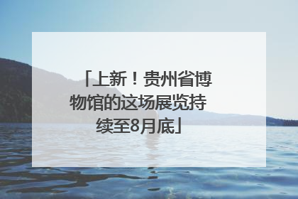 上新！贵州省博物馆的这场展览持续至8月底