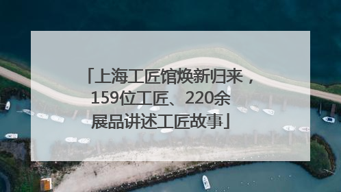 上海工匠馆焕新归来，159位工匠、220余展品讲述工匠故事