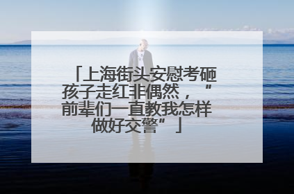 上海街头安慰考砸孩子走红非偶然，“前辈们一直教我怎样做好交警”