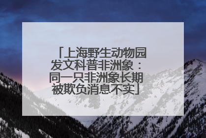 上海野生动物园发文科普非洲象：同一只非洲象长期被欺负消息不实