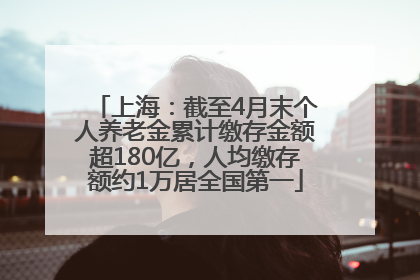 上海：截至4月末个人养老金累计缴存金额超180亿，人均缴存额约1万居全国第一