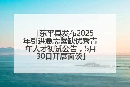 东平县发布2025年引进急需紧缺优秀青年人才初试公告，5月30日开展面谈