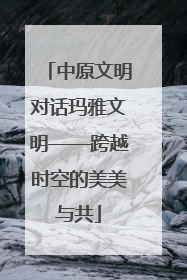 中原文明对话玛雅文明——跨越时空的美美与共