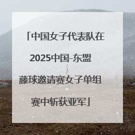 中国女子代表队在2025中国-东盟藤球邀请赛女子单组赛中斩获亚军