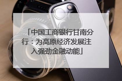 中国工商银行甘南分行：为高原经济发展注入强劲金融动能