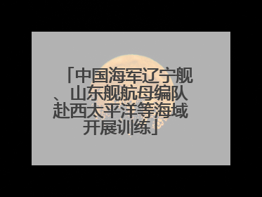 中国海军辽宁舰、山东舰航母编队赴西太平洋等海域开展训练