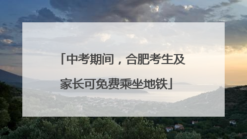中考期间，合肥考生及家长可免费乘坐地铁