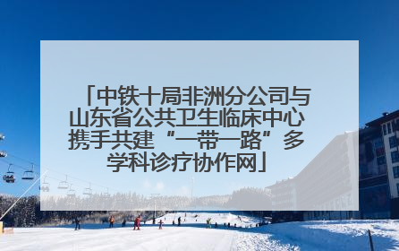 中铁十局非洲分公司与山东省公共卫生临床中心携手共建“一带一路”多学科诊疗协作网