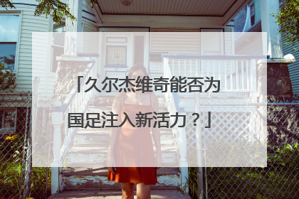 久尔杰维奇能否为国足注入新活力？