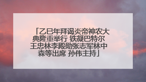 乙巳年拜谒炎帝神农大典隆重举行 铁凝巴特尔王忠林李殿勋张志军林中森等出席 孙伟主持