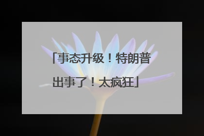 事态升级！特朗普出事了！太疯狂