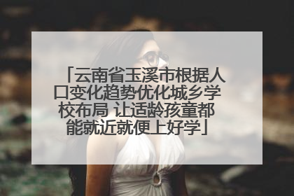云南省玉溪市根据人口变化趋势优化城乡学校布局 让适龄孩童都能就近就便上好学