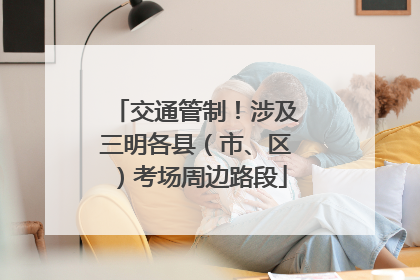 交通管制！涉及三明各县（市、区）考场周边路段
