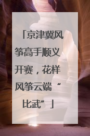 京津冀风筝高手顺义开赛，花样风筝云端“比武”
